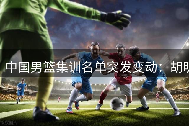 中国男篮集训名单突发变动：胡明轩火线入替 两将暂别国家队