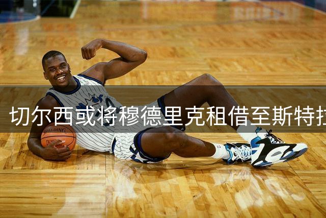 切尔西或将穆德里克租借至斯特拉斯堡 体检成关键