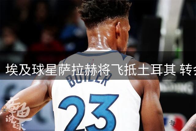 埃及球星萨拉赫将飞抵土耳其 转会特拉布宗进入关键阶段