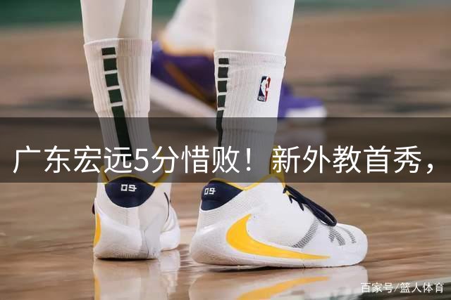 广东宏远5分惜败！新外教首秀，杨腾飞表现不错，黄明依缺席