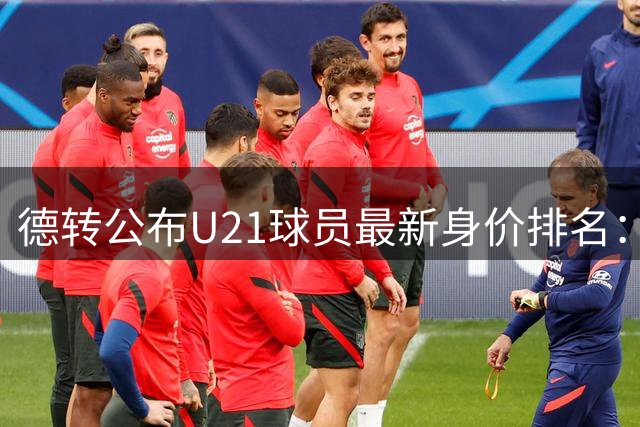德转公布U21球员最新身价排名：巴萨小将亚马尔领跑