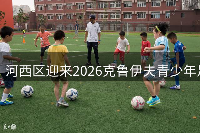 河西区迎来2026克鲁伊夫青少年足球锦标赛盛大开幕