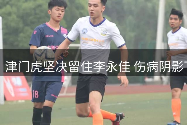 津门虎坚决留住李永佳 伤病阴影下的坚守与突破