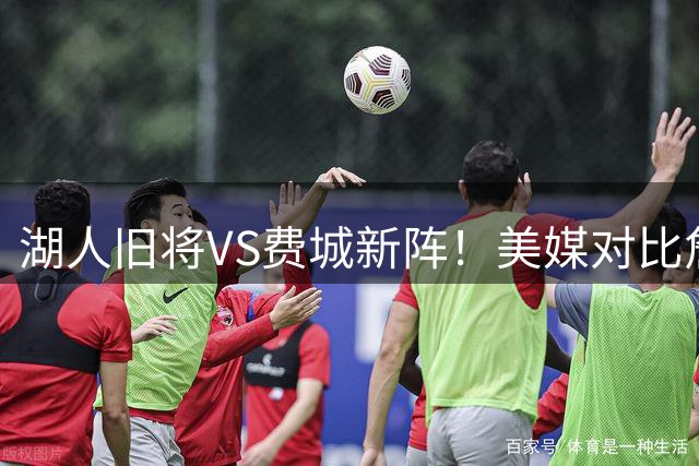 湖人旧将VS费城新阵！美媒对比詹姆斯两套争冠阵容引热议