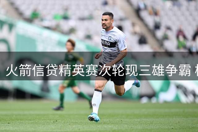 火箭信贷精英赛次轮现三雄争霸 杨与坎特利领跑群雄