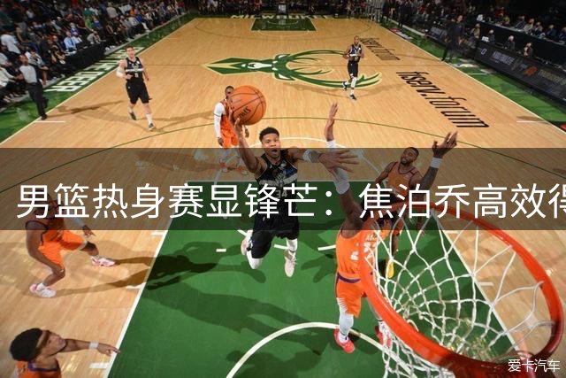 男篮热身赛显锋芒：焦泊乔高效得分，贺希宁首发建功
