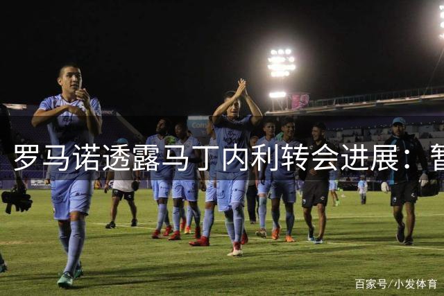 罗马诺透露马丁内利转会进展：暂未赴沙特但谈判持续