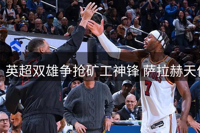 英超双雄争抢矿工神锋 萨拉赫天价合约震动土超