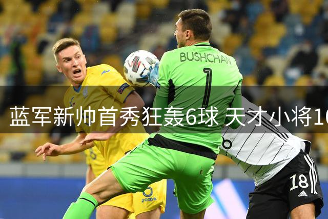 蓝军新帅首秀狂轰6球 天才小将10分钟戴帽惊艳全场