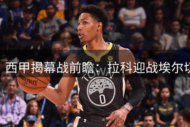 西甲揭幕战前瞻：拉科迎战埃尔切 复仇战与新援成焦点