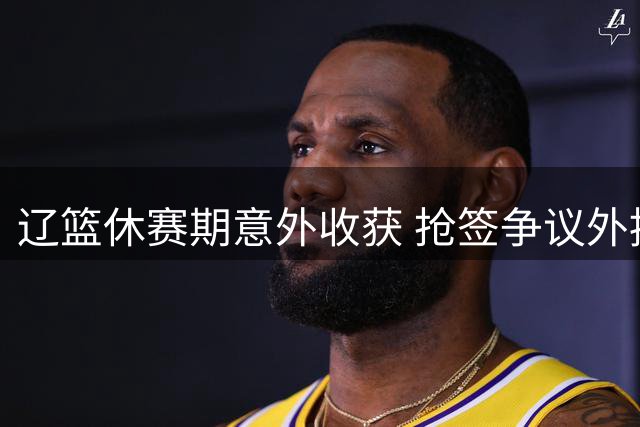 辽篮休赛期意外收获 抢签争议外援克里斯引热议