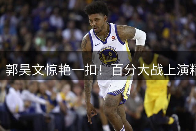 郭昊文惊艳一扣！百分大战上演精彩过人背扣好戏