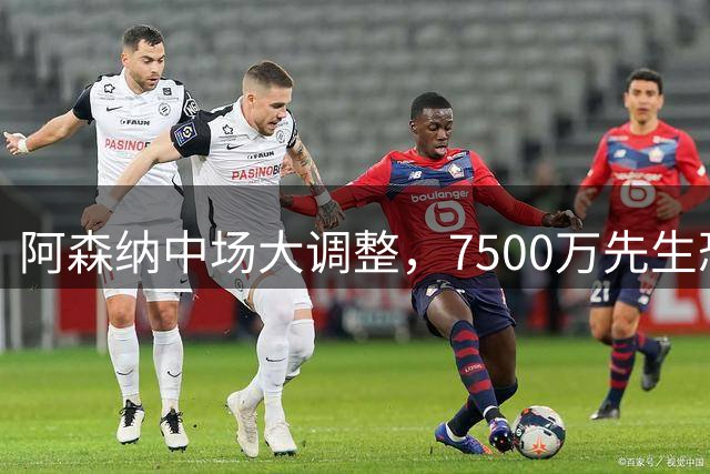 阿森纳中场大调整，7500万先生恐成替补