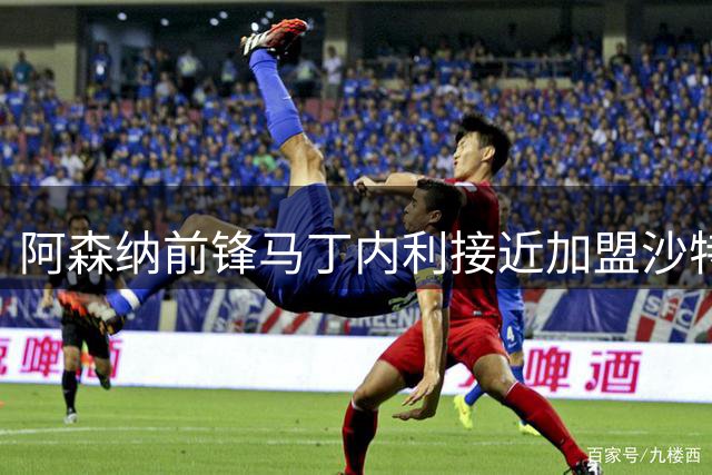 阿森纳前锋马丁内利接近加盟沙特 转会费或达5500万英镑
