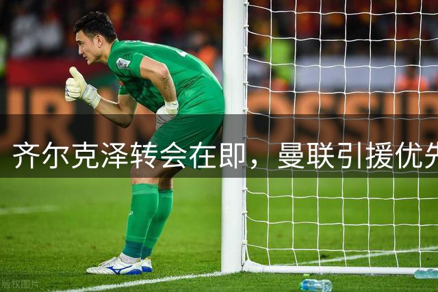 齐尔克泽转会在即，曼联引援优先级将如何调整？