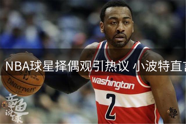 NBA球星择偶观引热议 小波特直言：理想伴侣需价值观契合