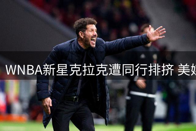WNBA新星克拉克遭同行排挤 美媒直言"乔丹式巨星难逃嫉妒